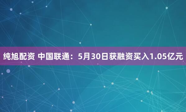 纯旭配资 中国联通：5月30日获融资买入1.05亿元
