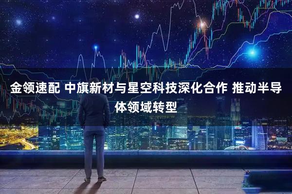 金领速配 中旗新材与星空科技深化合作 推动半导体领域转型