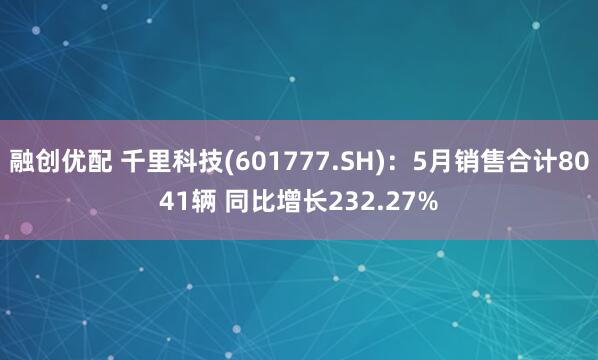 融创优配 千里科技(601777.SH)：5月销售合计8041辆 同比增长232.27%