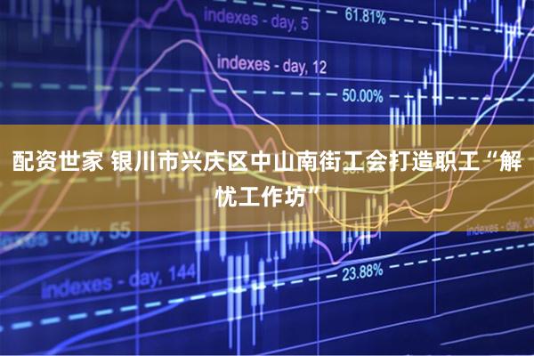 配资世家 银川市兴庆区中山南街工会打造职工“解忧工作坊”