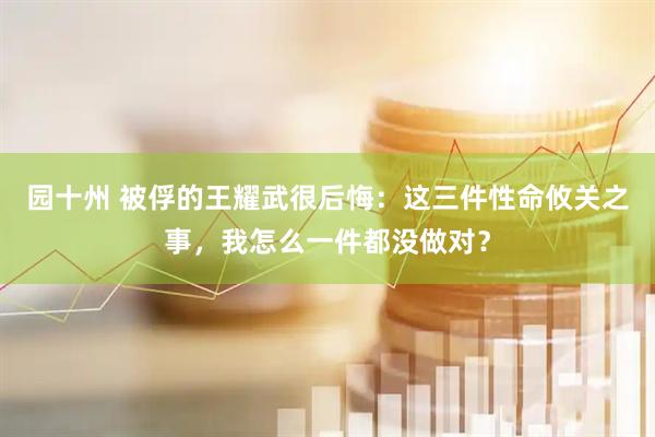 园十州 被俘的王耀武很后悔：这三件性命攸关之事，我怎么一件都没做对？