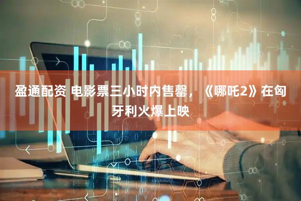 盈通配资 电影票三小时内售罄，《哪吒2》在匈牙利火爆上映