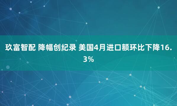 玖富智配 降幅创纪录 美国4月进口额环比下降16.3%