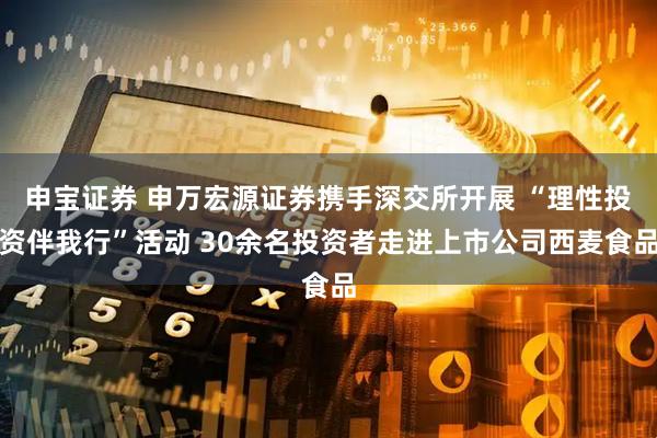 申宝证券 申万宏源证券携手深交所开展 “理性投资伴我行”活动 30余名投资者走进上市公司西麦食品