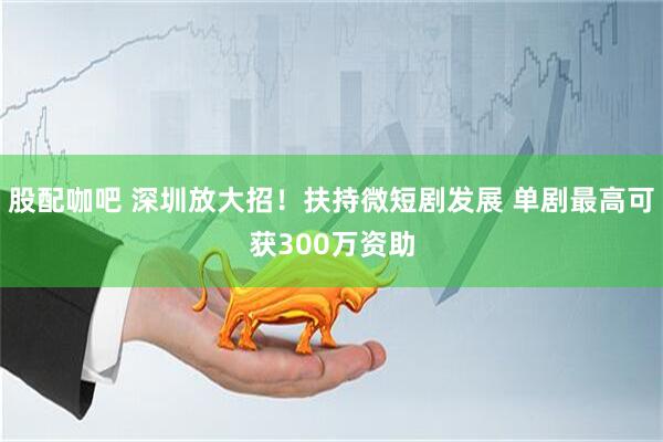股配咖吧 深圳放大招！扶持微短剧发展 单剧最高可获300万资助