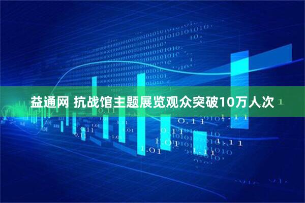 益通网 抗战馆主题展览观众突破10万人次