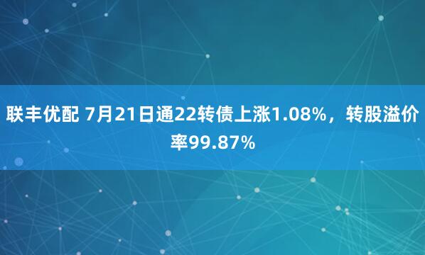 联丰优配 7月21日通22转债上涨1.08%，转股溢价率99.87%