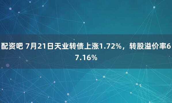 配资吧 7月21日天业转债上涨1.72%，转股溢价率67.16%