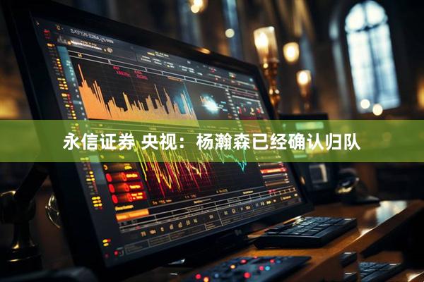 永信证券 央视：杨瀚森已经确认归队