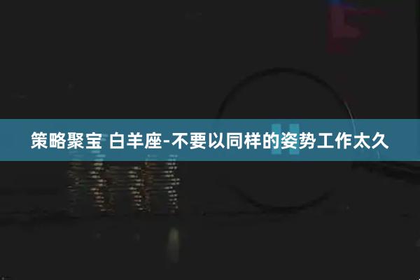 策略聚宝 白羊座-不要以同样的姿势工作太久