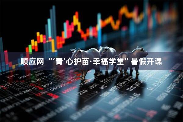 顺应网 “‘青’心护苗·幸福学堂”暑假开课
