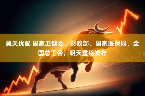 昊天优配 国家卫健委、财政部、国家医保局、全国总工会，明天重磅发布
