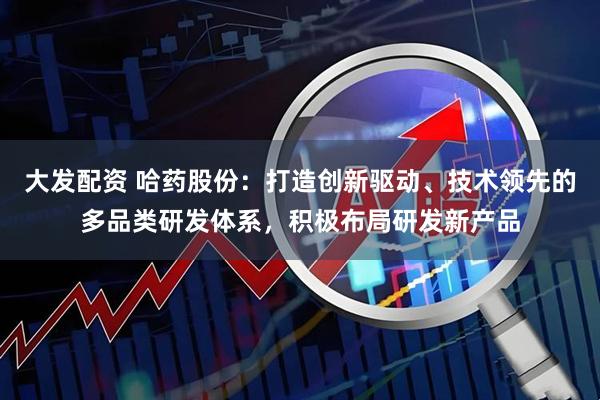 大发配资 哈药股份：打造创新驱动、技术领先的多品类研发体系，积极布局研发新产品