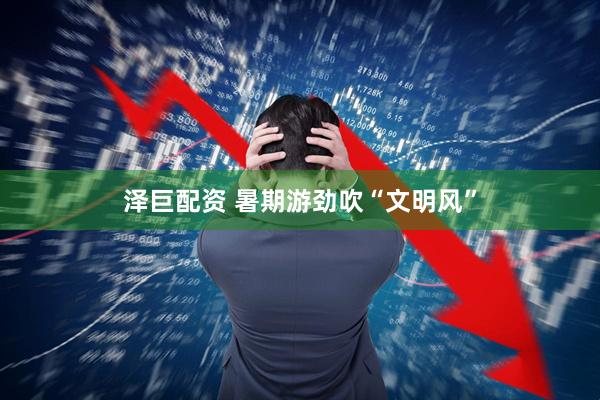 泽巨配资 暑期游劲吹“文明风”