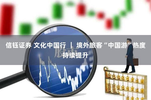 信钰证券 文化中国行 ｜ 境外旅客“中国游”热度持续提升