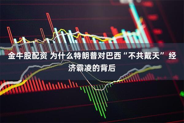 金牛股配资 为什么特朗普对巴西“不共戴天” 经济霸凌的背后