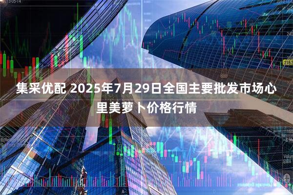 集采优配 2025年7月29日全国主要批发市场心里美萝卜价格行情