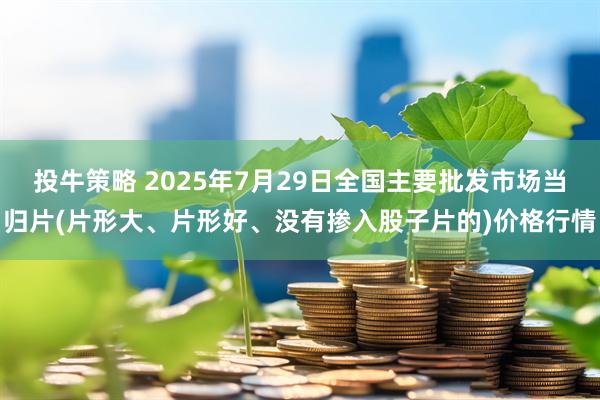投牛策略 2025年7月29日全国主要批发市场当归片(片形大、片形好、没有掺入股子片的)价格行情