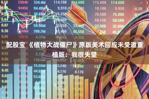 配股宝 《植物大战僵尸》原版美术回应未受邀重植版：我很失望