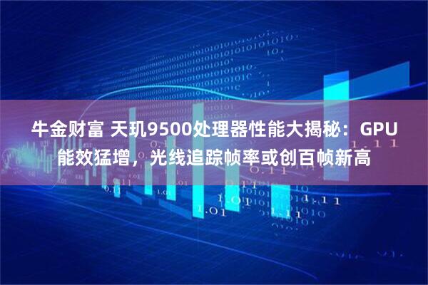 牛金财富 天玑9500处理器性能大揭秘：GPU能效猛增，光线追踪帧率或创百帧新高