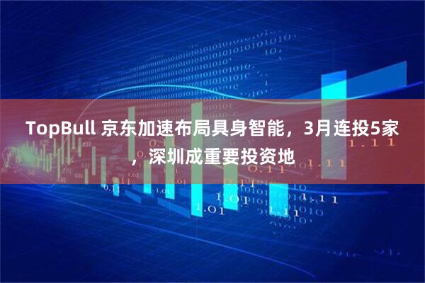 TopBull 京东加速布局具身智能，3月连投5家，深圳成重要投资地