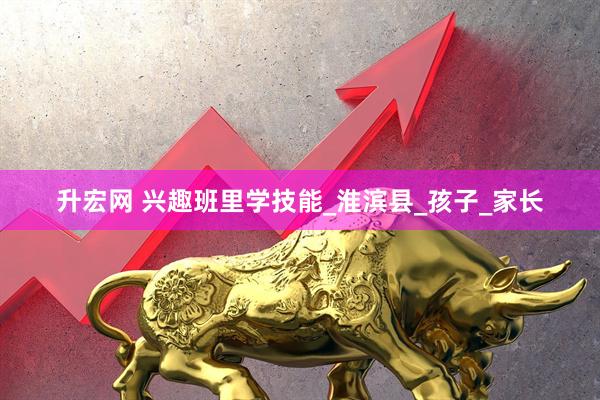 升宏网 兴趣班里学技能_淮滨县_孩子_家长