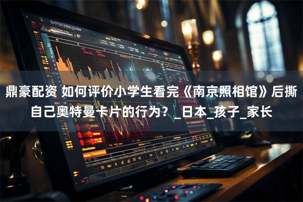 鼎豪配资 如何评价小学生看完《南京照相馆》后撕自己奥特曼卡片的行为？_日本_孩子_家长