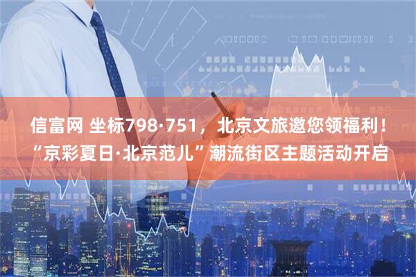 信富网 坐标798·751，北京文旅邀您领福利！“京彩夏日·北京范儿”潮流街区主题活动开启