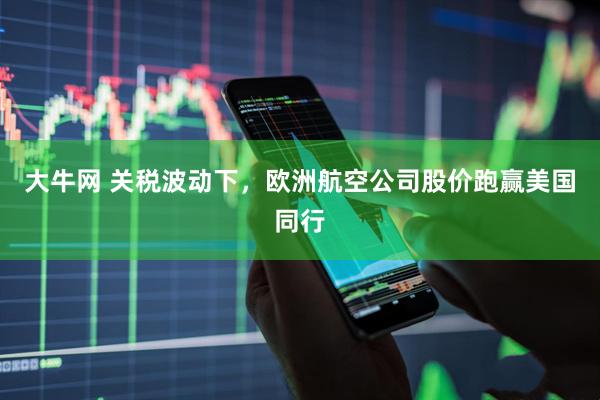 大牛网 关税波动下，欧洲航空公司股价跑赢美国同行