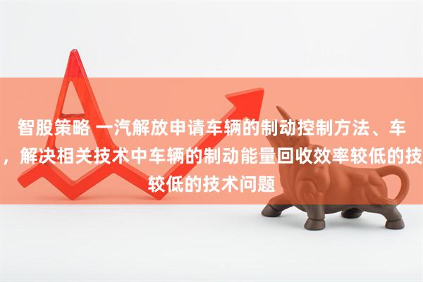智股策略 一汽解放申请车辆的制动控制方法、车辆专利，解决相关技术中车辆的制动能量回收效率较低的技术问题