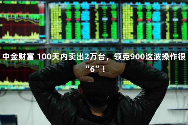 中金财富 100天内卖出2万台，领克900这波操作很“6”！