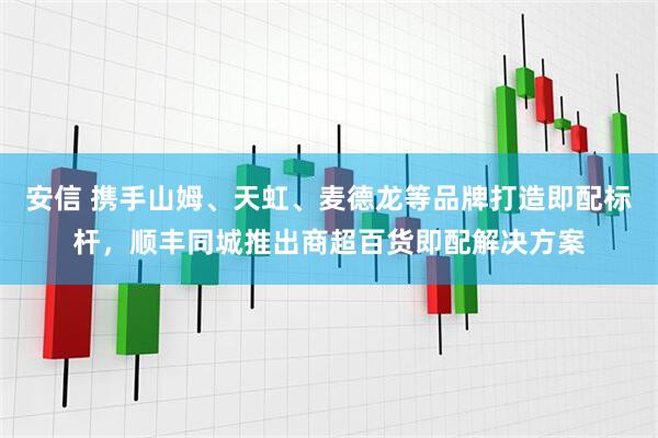 安信 携手山姆、天虹、麦德龙等品牌打造即配标杆，顺丰同城推出商超百货即配解决方案