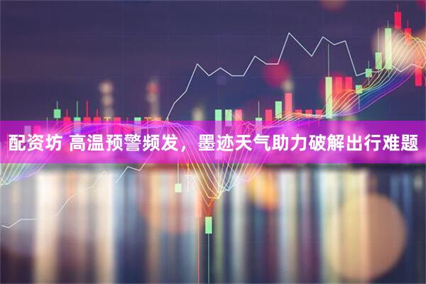 配资坊 高温预警频发，墨迹天气助力破解出行难题