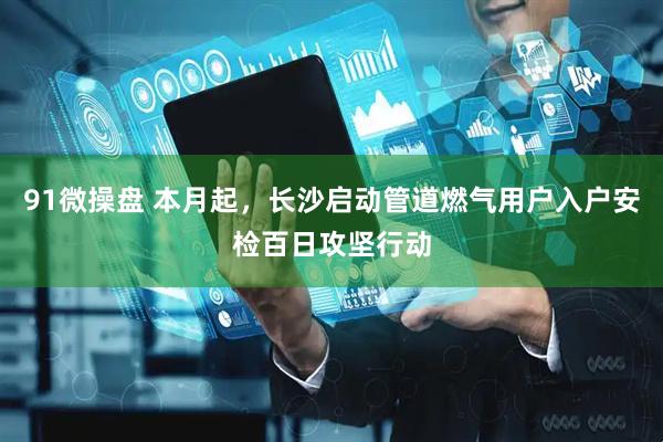 91微操盘 本月起，长沙启动管道燃气用户入户安检百日攻坚行动