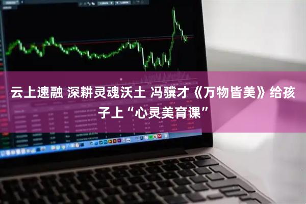 云上速融 深耕灵魂沃土 冯骥才《万物皆美》给孩子上“心灵美育课”