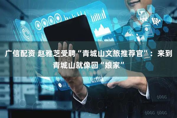 广信配资 赵雅芝受聘“青城山文旅推荐官”：来到青城山就像回“娘家”