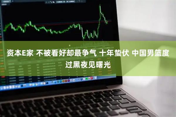 资本E家 不被看好却最争气 十年蛰伏 中国男篮度过黑夜见曙光