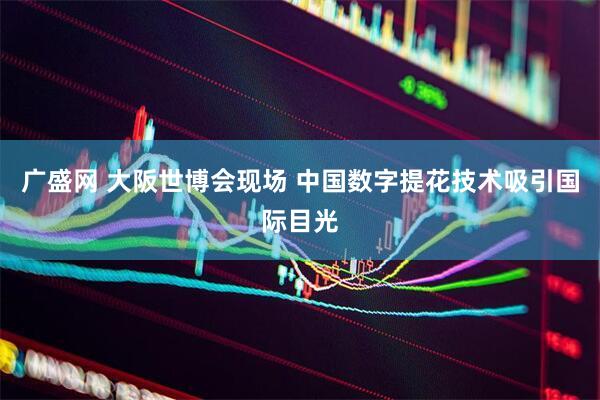 广盛网 大阪世博会现场 中国数字提花技术吸引国际目光