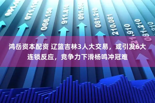 鸿岳资本配资 辽篮吉林3人大交易，或引发6大连锁反应，竞争力下滑杨鸣冲冠难