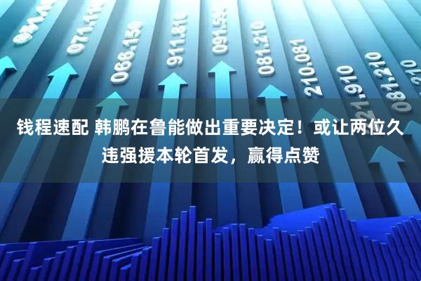钱程速配 韩鹏在鲁能做出重要决定！或让两位久违强援本轮首发，赢得点赞