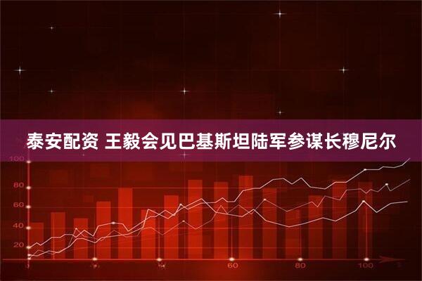 泰安配资 王毅会见巴基斯坦陆军参谋长穆尼尔