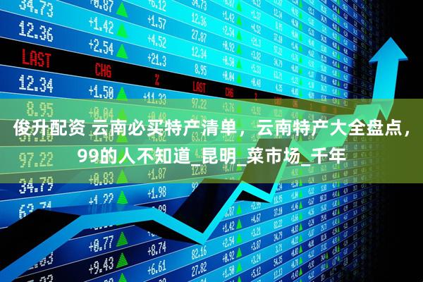 俊升配资 云南必买特产清单，云南特产大全盘点，99的人不知道_昆明_菜市场_千年