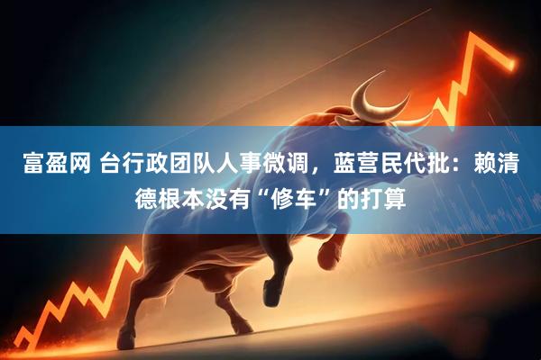 富盈网 台行政团队人事微调，蓝营民代批：赖清德根本没有“修车”的打算