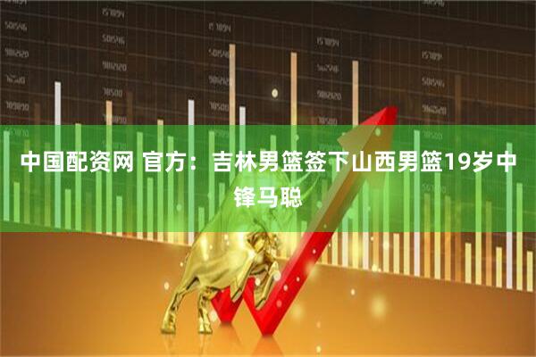 中国配资网 官方：吉林男篮签下山西男篮19岁中锋马聪