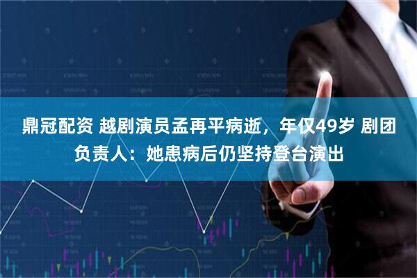 鼎冠配资 越剧演员孟再平病逝，年仅49岁 剧团负责人：她患病后仍坚持登台演出