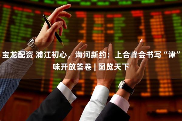 宝龙配资 浦江初心，海河新约：上合峰会书写“津”味开放答卷 | 图览天下