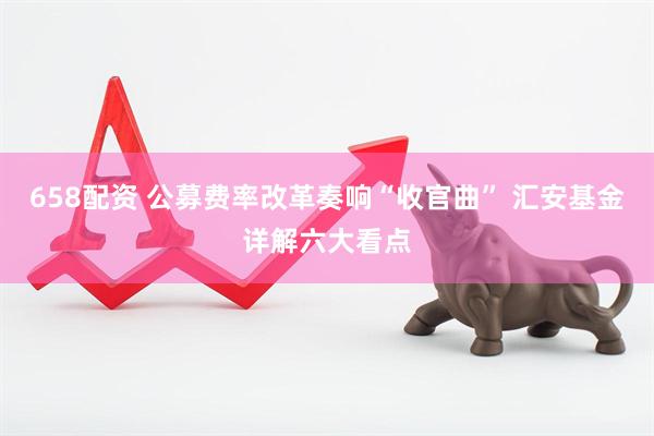 658配资 公募费率改革奏响“收官曲” 汇安基金详解六大看点