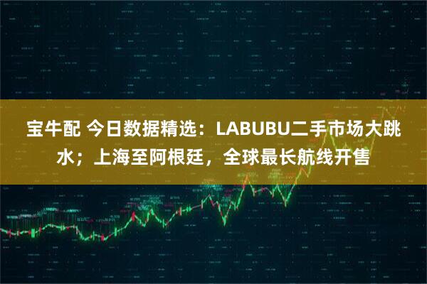 宝牛配 今日数据精选：LABUBU二手市场大跳水；上海至阿根廷，全球最长航线开售