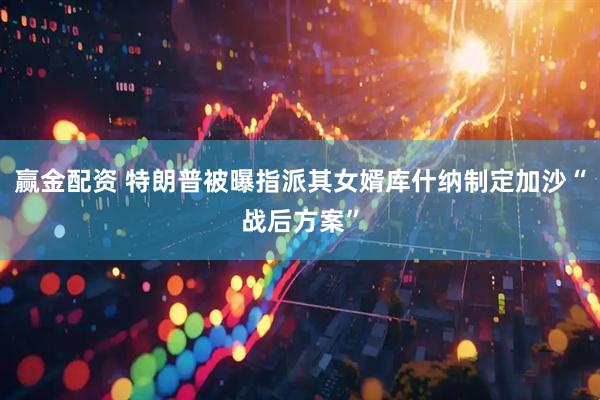 赢金配资 特朗普被曝指派其女婿库什纳制定加沙“战后方案”