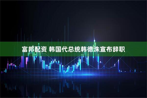 富邦配资 韩国代总统韩德洙宣布辞职